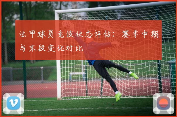 法甲球员竞技状态评估：赛季中期与末段变化对比