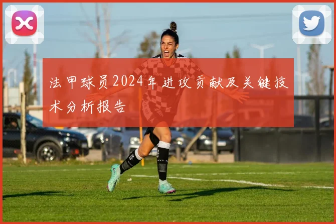 法甲球员2024年进攻贡献及关键技术分析报告