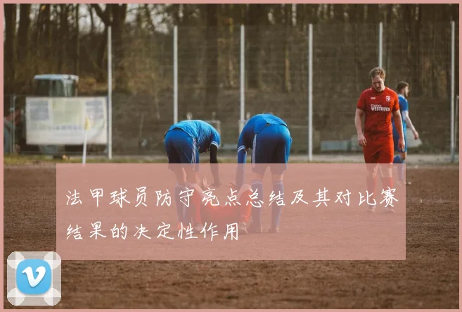 法甲球员防守亮点总结及其对比赛结果的决定性作用